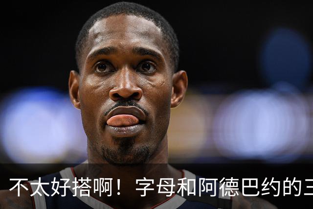 不太好搭啊！字母和阿德巴约的三分命中率都不到35%